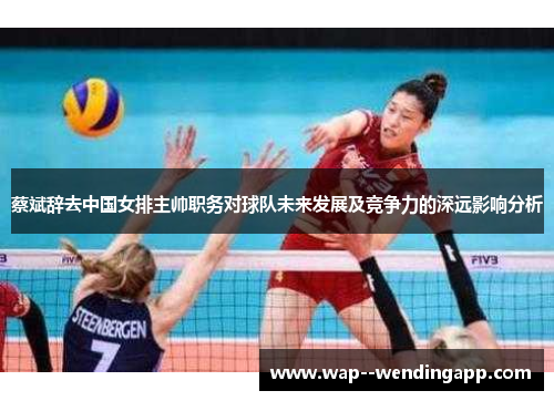 蔡斌辞去中国女排主帅职务对球队未来发展及竞争力的深远影响分析 蔡斌辞去中国女排主帅职务对球队未来发展及竞争力的深远影响分析