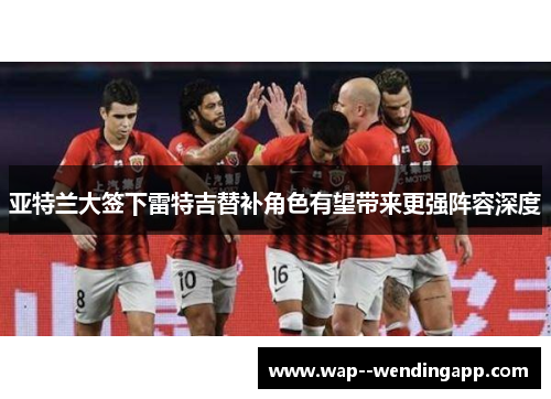 亚特兰大签下雷特吉替补角色有望带来更强阵容深度