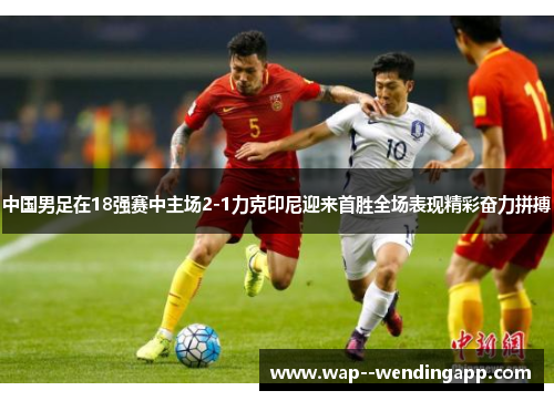 中国男足在18强赛中主场2-1力克印尼迎来首胜全场表现精彩奋力拼搏
