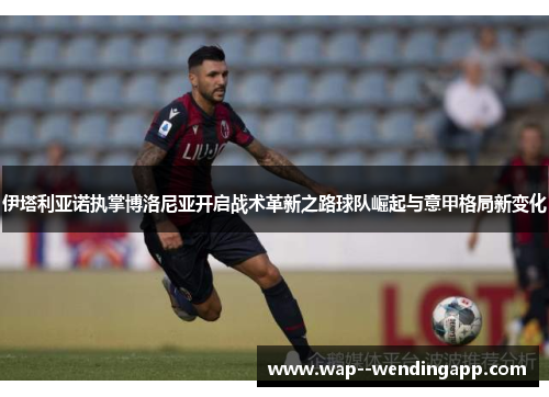 伊塔利亚诺执掌博洛尼亚开启战术革新之路球队崛起与意甲格局新变化 伊塔利亚诺执掌博洛尼亚开启战术革新之路球队崛起与意甲格局新变化