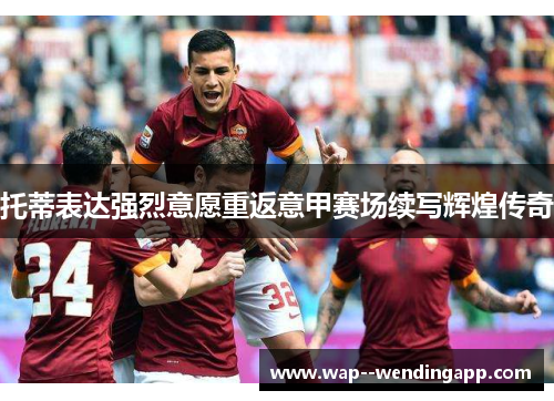 托蒂表达强烈意愿重返意甲赛场续写辉煌传奇