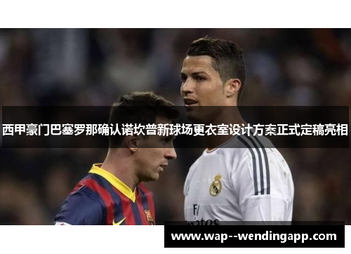 西甲豪门巴塞罗那确认诺坎普新球场更衣室设计方案正式定稿亮相