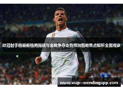 欧冠射手榜最新格局揭晓与金靴争夺走势预测前瞻焦点解析全面观察 欧冠射手榜最新格局揭晓与金靴争夺走势预测前瞻焦点解析全面观察