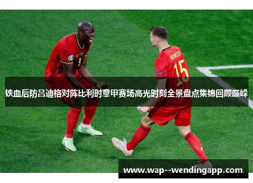 铁血后防吕迪格对阵比利时意甲赛场高光时刻全景盘点集锦回顾巅峰 铁血后防吕迪格对阵比利时意甲赛场高光时刻全景盘点集锦回顾巅峰