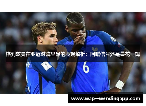 格列兹曼在亚冠对阵里昂的表现解析:回暖信号还是昙花一现 格列兹曼在亚冠对阵里昂的表现解析:回暖信号还是昙花一现
