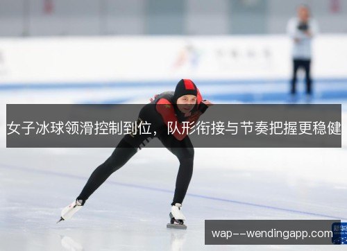 女子冰球领滑控制到位，队形衔接与节奏把握更稳健